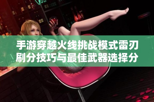 手游穿越火线挑战模式雷刃刷分技巧与最佳武器选择分析