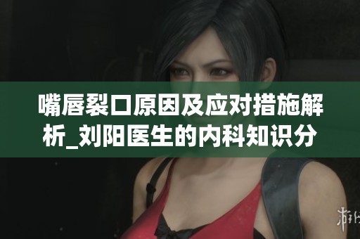 嘴唇裂口原因及应对措施解析_刘阳医生的内科知识分享