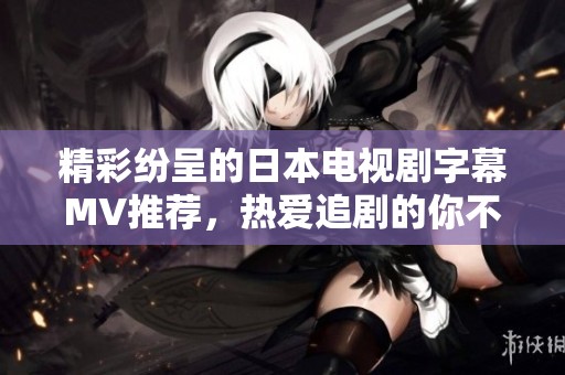 精彩纷呈的日本电视剧字幕MV推荐，热爱追剧的你不可错过