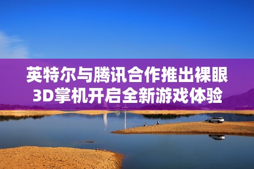 英特尔与腾讯合作推出裸眼3D掌机开启全新游戏体验时代