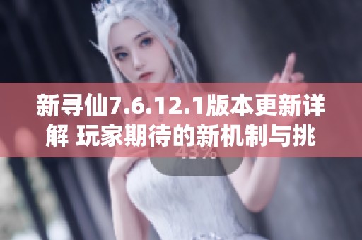 新寻仙7.6.12.1版本更新详解 玩家期待的新机制与挑战