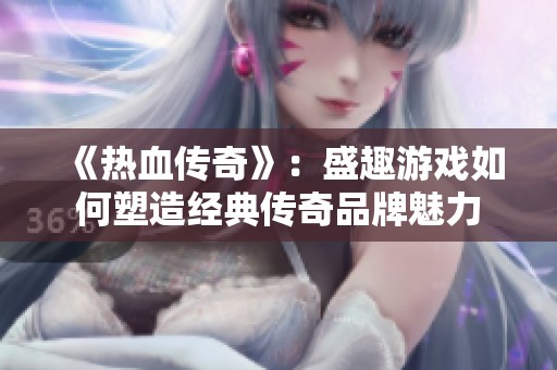 《热血传奇》：盛趣游戏如何塑造经典传奇品牌魅力
