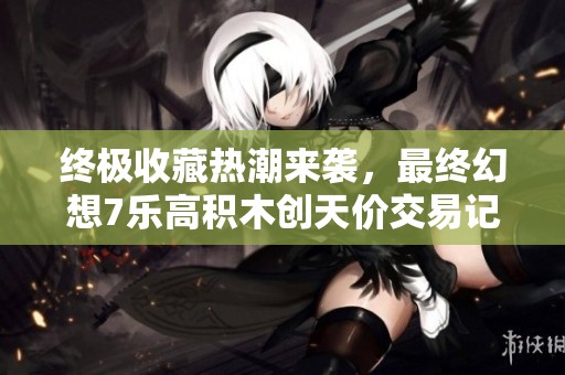终极收藏热潮来袭，最终幻想7乐高积木创天价交易记录