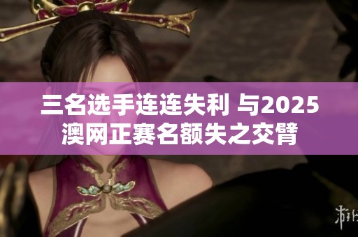 三名选手连连失利 与2025澳网正赛名额失之交臂