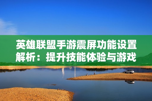 英雄联盟手游震屏功能设置解析：提升技能体验与游戏流畅性