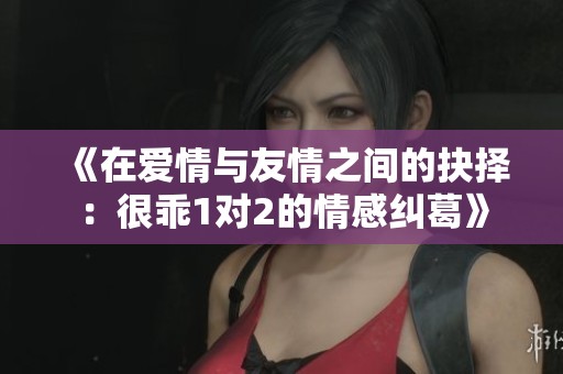 《在爱情与友情之间的抉择：很乖1对2的情感纠葛》