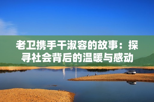 老卫携手干淑容的故事：探寻社会背后的温暖与感动