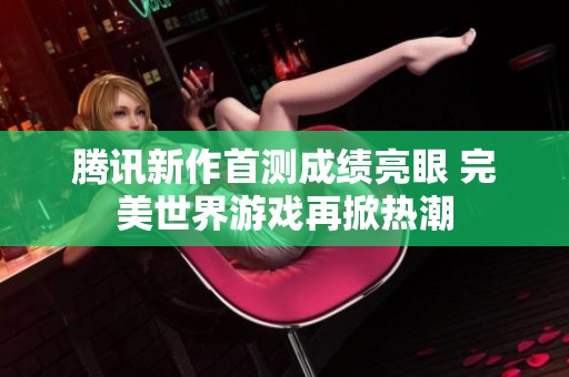 腾讯新作首测成绩亮眼 完美世界游戏再掀热潮
