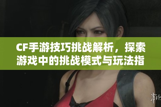 CF手游技巧挑战解析，探索游戏中的挑战模式与玩法指南