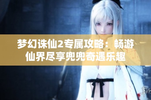 梦幻诛仙2专属攻略：畅游仙界尽享兜兜奇遇乐趣