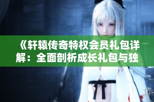 《轩辕传奇特权会员礼包详解：全面剖析成长礼包与独家秘籍》