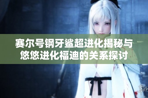 赛尔号钢牙鲨超进化揭秘与悠悠进化福迪的关系探讨