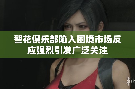 警花俱乐部陷入困境市场反应强烈引发广泛关注