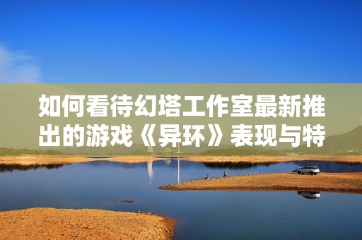 如何看待幻塔工作室最新推出的游戏《异环》表现与特色