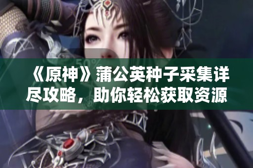 《原神》蒲公英种子采集详尽攻略，助你轻松获取资源