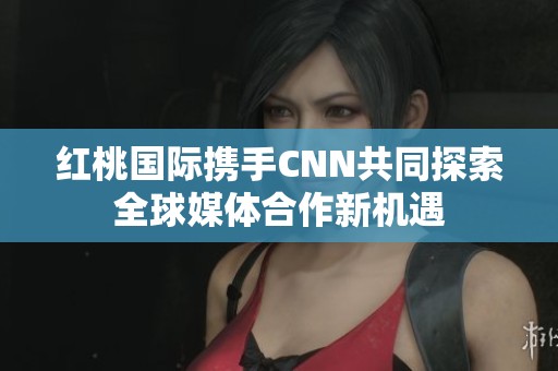 红桃国际携手CNN共同探索全球媒体合作新机遇