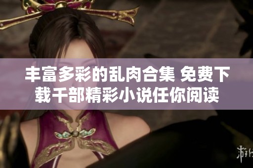 丰富多彩的乱肉合集 免费下载千部精彩小说任你阅读