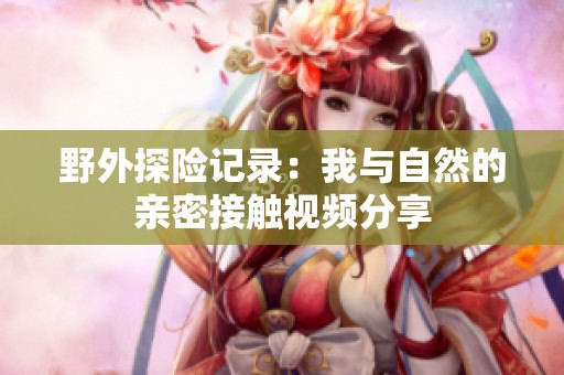 野外探险记录：我与自然的亲密接触视频分享
