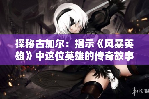 探秘古加尔：揭示《风暴英雄》中这位英雄的传奇故事