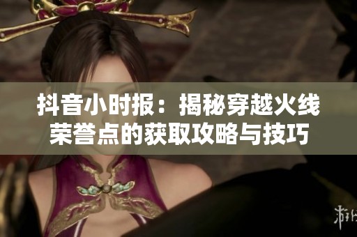 抖音小时报：揭秘穿越火线荣誉点的获取攻略与技巧