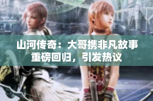 山河传奇：大哥携非凡故事重磅回归，引发热议