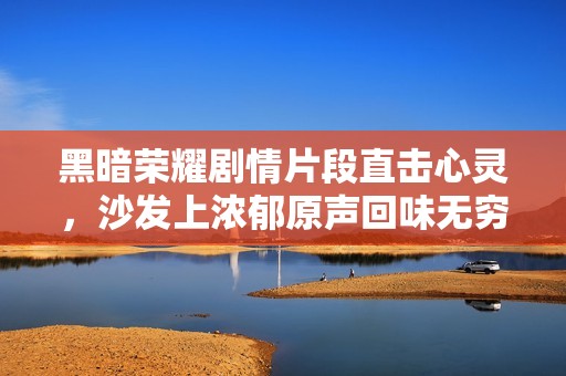 黑暗荣耀剧情片段直击心灵，沙发上浓郁原声回味无穷