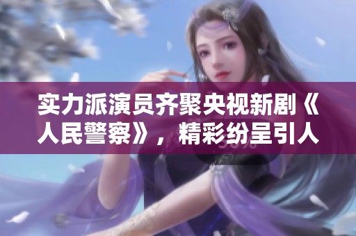 实力派演员齐聚央视新剧《人民警察》，精彩纷呈引人期待