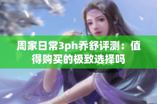周家日常3ph乔舒评测：值得购买的极致选择吗