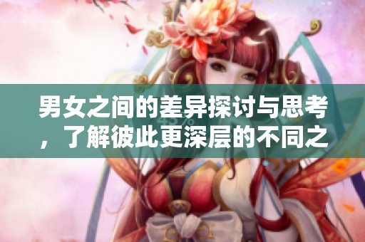 男女之间的差异探讨与思考，了解彼此更深层的不同之处