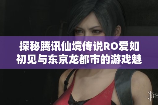 探秘腾讯仙境传说RO爱如初见与东京龙都市的游戏魅力对比