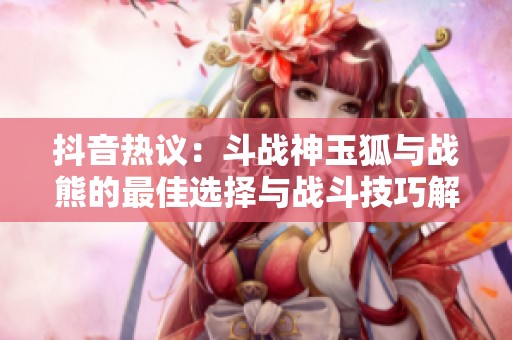抖音热议：斗战神玉狐与战熊的最佳选择与战斗技巧解析