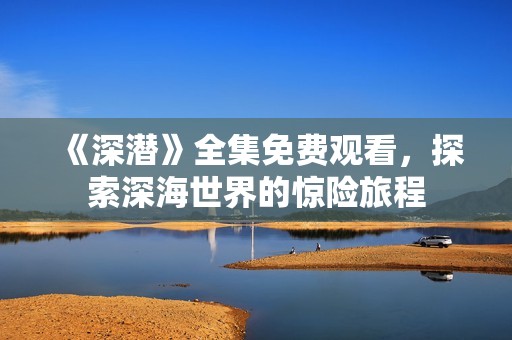 《深潜》全集免费观看，探索深海世界的惊险旅程