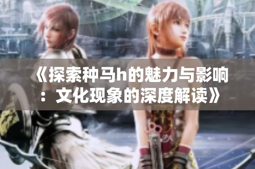《探索种马h的魅力与影响：文化现象的深度解读》