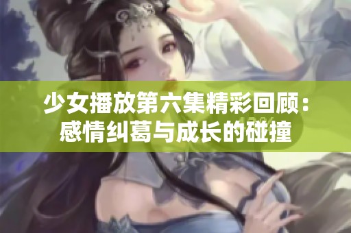 少女播放第六集精彩回顾：感情纠葛与成长的碰撞