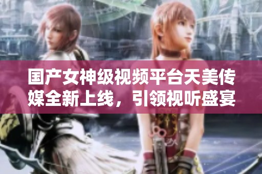 国产女神级视频平台天美传媒全新上线，引领视听盛宴