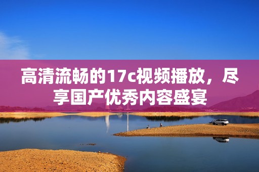 高清流畅的17c视频播放，尽享国产优秀内容盛宴