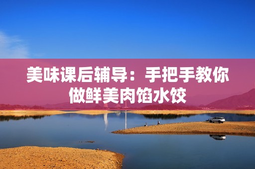 美味课后辅导：手把手教你做鲜美肉馅水饺