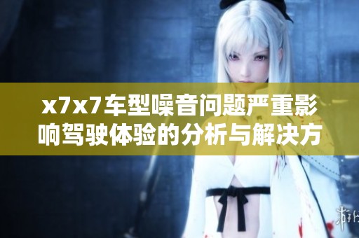x7x7车型噪音问题严重影响驾驶体验的分析与解决方案