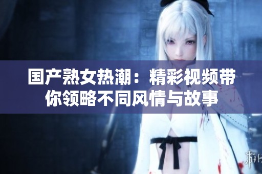 国产熟女热潮：精彩视频带你领略不同风情与故事