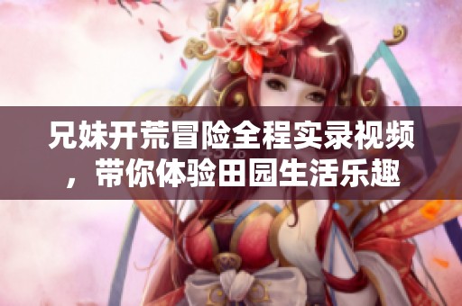 兄妹开荒冒险全程实录视频，带你体验田园生活乐趣