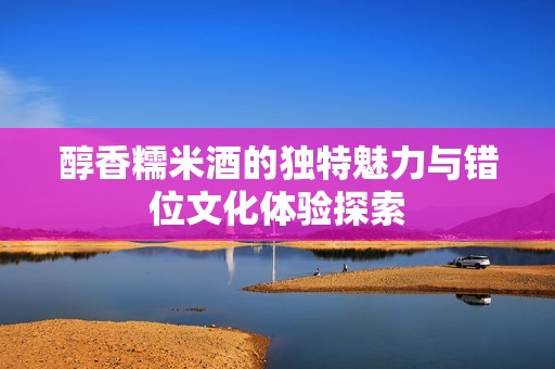醇香糯米酒的独特魅力与错位文化体验探索