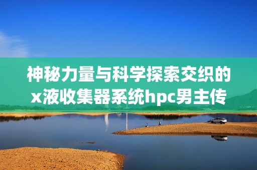 神秘力量与科学探索交织的x液收集器系统hpc男主传奇