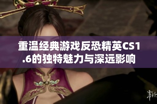 重温经典游戏反恐精英CS1.6的独特魅力与深远影响