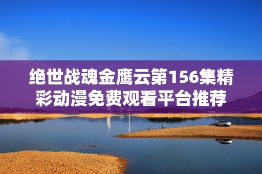 绝世战魂金鹰云第156集精彩动漫免费观看平台推荐