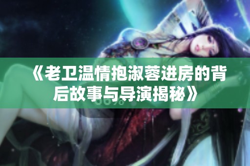 《老卫温情抱淑蓉进房的背后故事与导演揭秘》