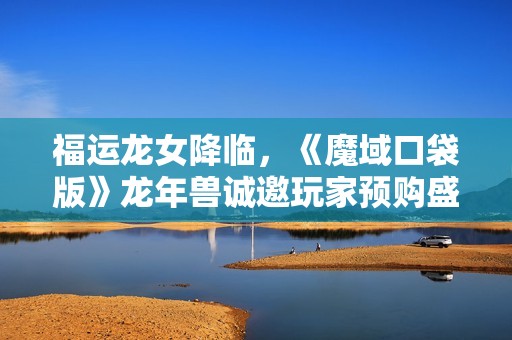 福运龙女降临，《魔域口袋版》龙年兽诚邀玩家预购盛典开启