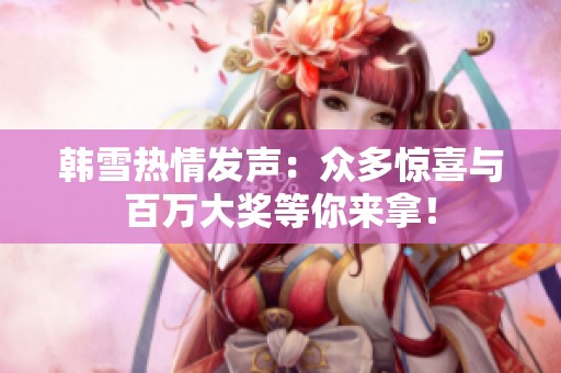 韩雪热情发声：众多惊喜与百万大奖等你来拿！