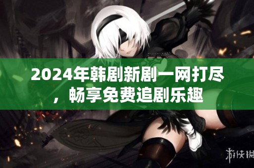 2024年韩剧新剧一网打尽，畅享免费追剧乐趣