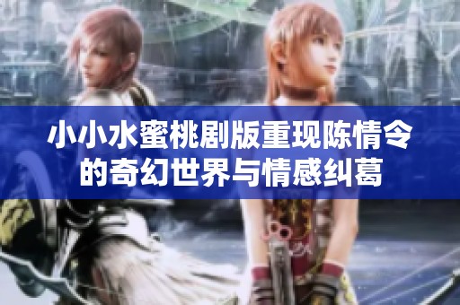小小水蜜桃剧版重现陈情令的奇幻世界与情感纠葛