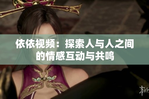 依依视频：探索人与人之间的情感互动与共鸣